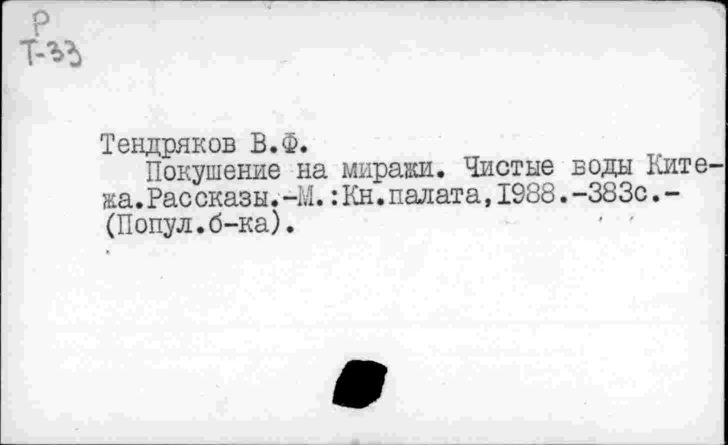 ﻿р Т-ЪЪ
Тендряков В.Ф.
Покушение на миражи. Чистые воды Ките жа.Рассказы.-М.:Кн.палата,1988.-383с.-(Попул.б-ка).	' -